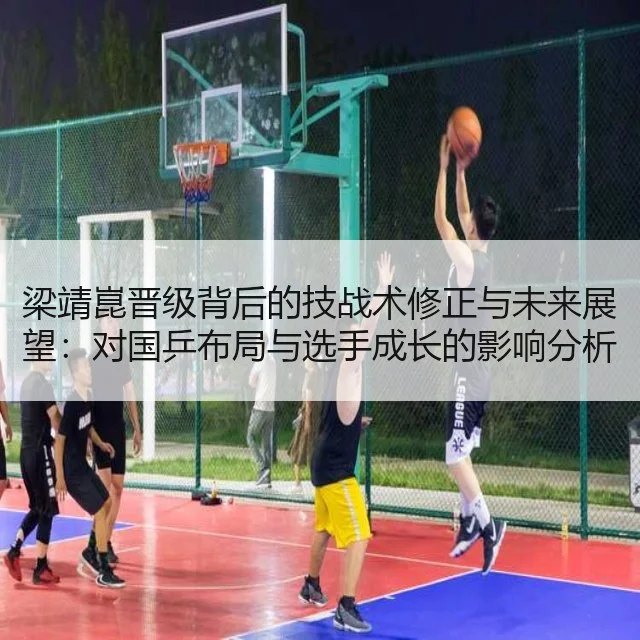 梁靖崑晋级背后的技战术修正与未来展望：对国乒布局与选手成长的影响分析