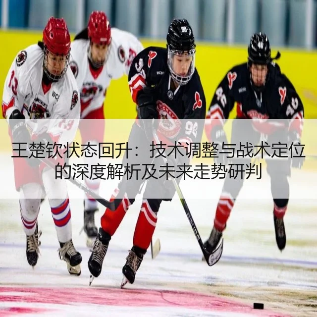 王楚钦状态回升：技术调整与战术定位的深度解析及未来走势研判